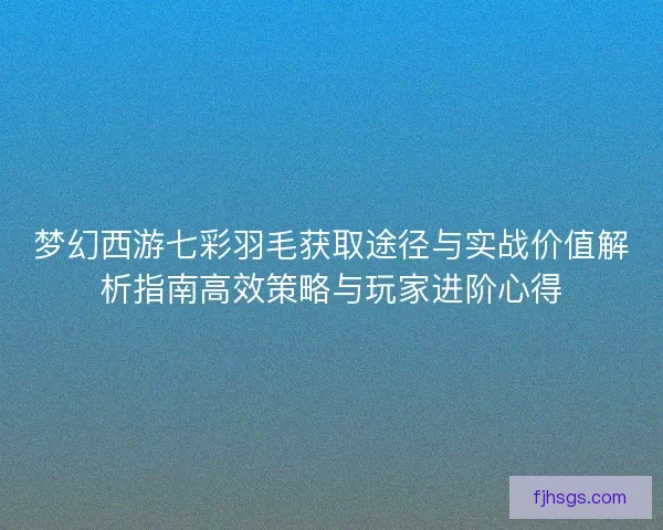 梦幻西游七彩羽毛获取途径与实战价值解析指南高效策略与玩家进阶心得