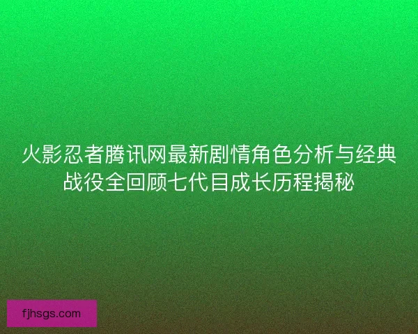 火影忍者腾讯网最新剧情角色分析与经典战役全回顾七代目成长历程揭秘