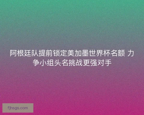 阿根廷队提前锁定美加墨世界杯名额 力争小组头名挑战更强对手
